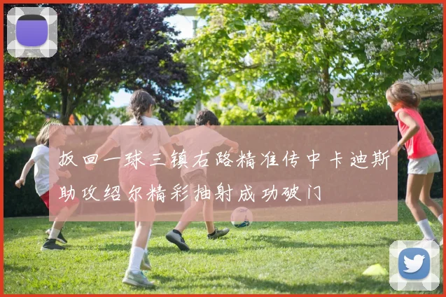 扳回一球三镇右路精准传中卡迪斯助攻绍尔精彩抽射成功破门