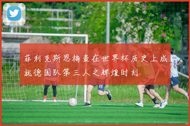 菲利克斯恩梅查在世界杯历史上成就德国队第三人之辉煌时刻