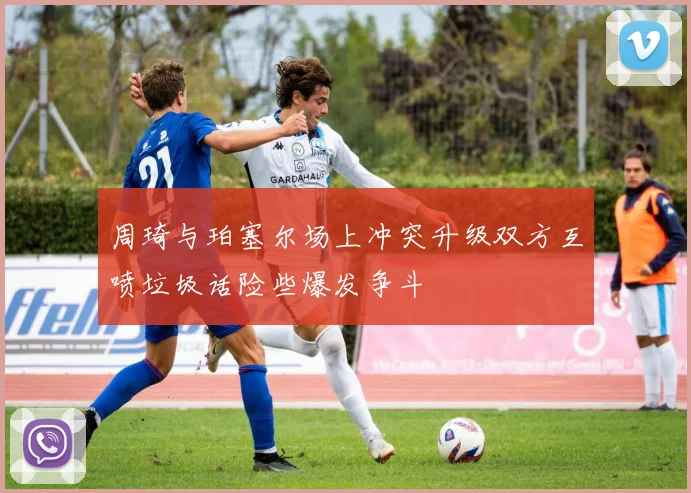 周琦与珀塞尔场上冲突升级双方互喷垃圾话险些爆发争斗