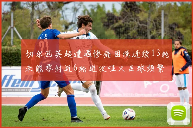 切尔西英超遭遇惨痛困境连续13轮未能零封近6轮进攻哑火丢球频繁