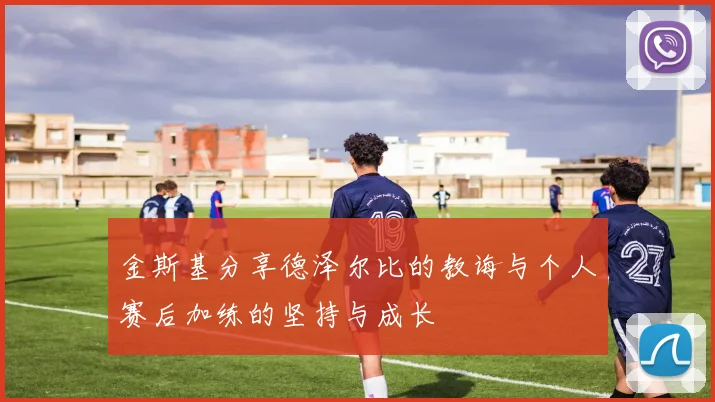 金斯基分享德泽尔比的教诲与个人赛后加练的坚持与成长