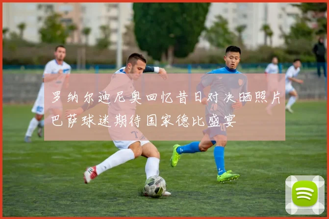 罗纳尔迪尼奥回忆昔日对决晒照片巴萨球迷期待国家德比盛宴