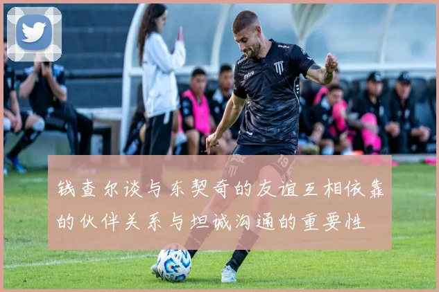 钱查尔谈与东契奇的友谊互相依靠的伙伴关系与坦诚沟通的重要性