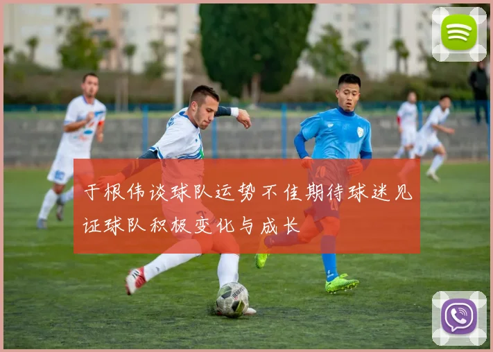 于根伟谈球队运势不佳期待球迷见证球队积极变化与成长