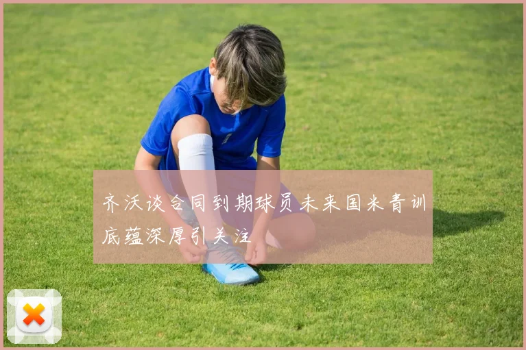 齐沃谈合同到期球员未来国米青训底蕴深厚引关注