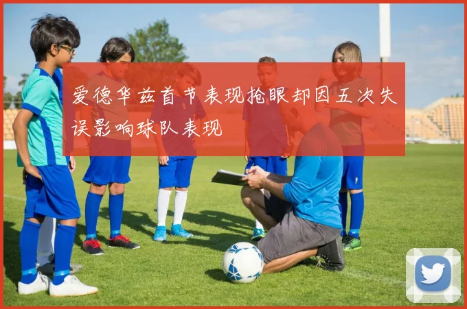 爱德华兹首节表现抢眼却因五次失误影响球队表现