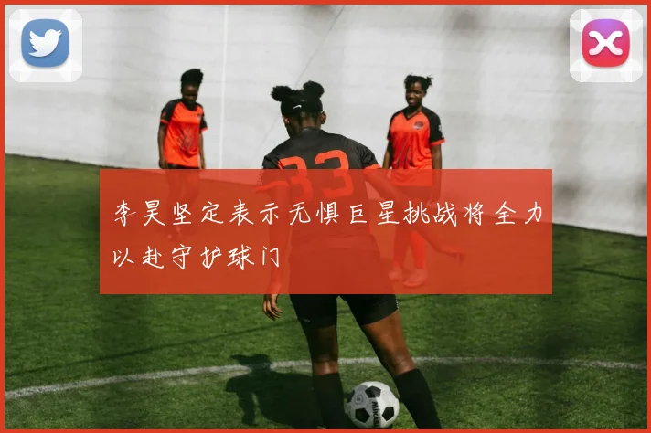李昊坚定表示无惧巨星挑战将全力以赴守护球门