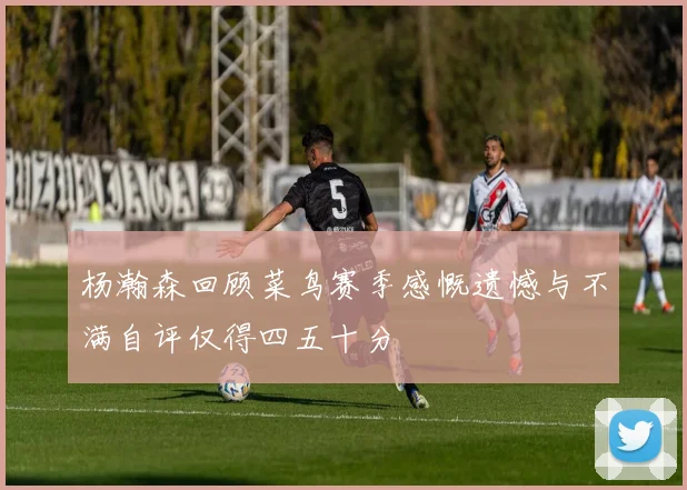 杨瀚森回顾菜鸟赛季感慨遗憾与不满自评仅得四五十分