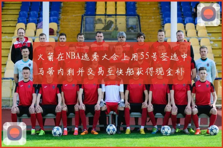 火箭在NBA选秀大会上用55号签选中马蒂内利并交易至快船获得现金补偿