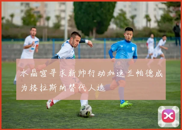 水晶宫寻求新帅行动加速兰帕德成为格拉斯纳替代人选