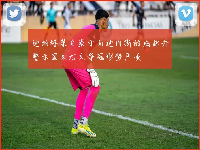 迪纳塔莱自豪于乌迪内斯的成就并警示国米尤文争冠形势严峻