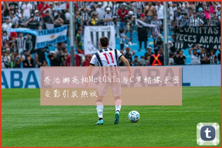 乔治娜亮相MetGala与C罗蜡像亲密合影引发热议