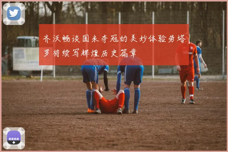 齐沃畅谈国米夺冠的美妙体验劳塔罗将续写辉煌历史篇章