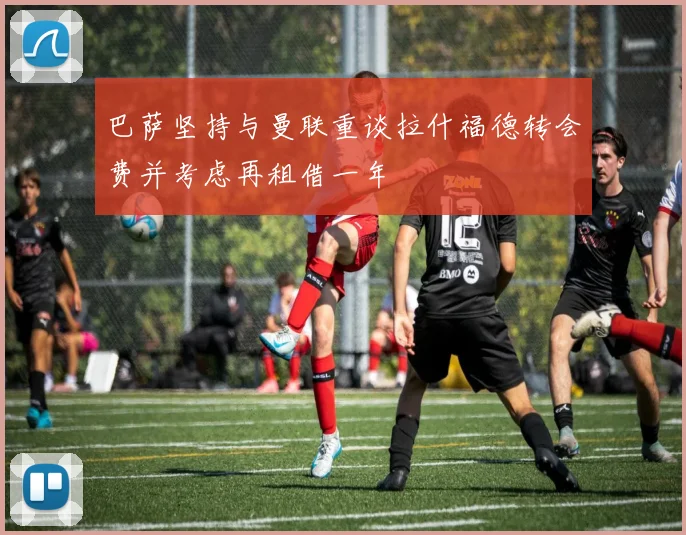 巴萨坚持与曼联重谈拉什福德转会费并考虑再租借一年